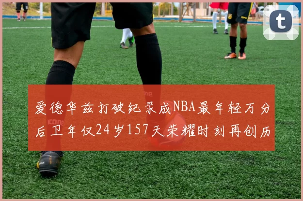 爱德华兹打破纪录成NBA最年轻万分后卫年仅24岁157天荣耀时刻再创历史