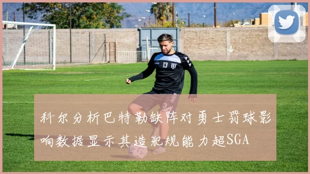 科尔分析巴特勒缺阵对勇士罚球影响数据显示其造犯规能力超SGA