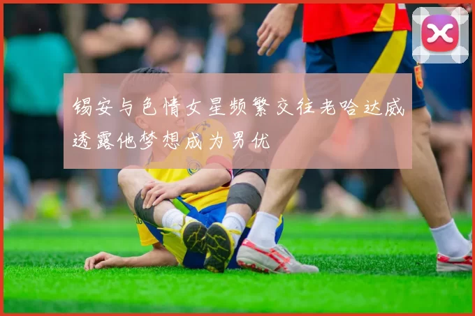 锡安与色情女星频繁交往老哈达威透露他梦想成为男优